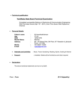 • Technical qualification:
TamilNadu State Board Technical Examination
Completed successfully Diploma in Electronics & Communication Engineering
With First class Honors (Apr ' 97 – 88 % ) from Thiru Seven Hills Polytechnic,
Chennai
• Personal Details:
Father’s name : M.VasanthaKrishnan
Age : 37 yrs
DOB : 18/05/1979
Marital Status : Married
Address : B5 - 25 Solace Park, 5th Floor, B T Kawade rd, ghorpodi
Pune – 411 036
Mobile : +91 86051 72300
E-mail : vgajju@gmail.com
• Interests and activities : Music, Travel, Socializing, Reading, Sports, Cooking & Internet
• Passport : Available. Details will be furnished as and when required
• Declaration:
The above-mentioned statements are true to my belief.
Place : Pune (R V Gajapathy)
 