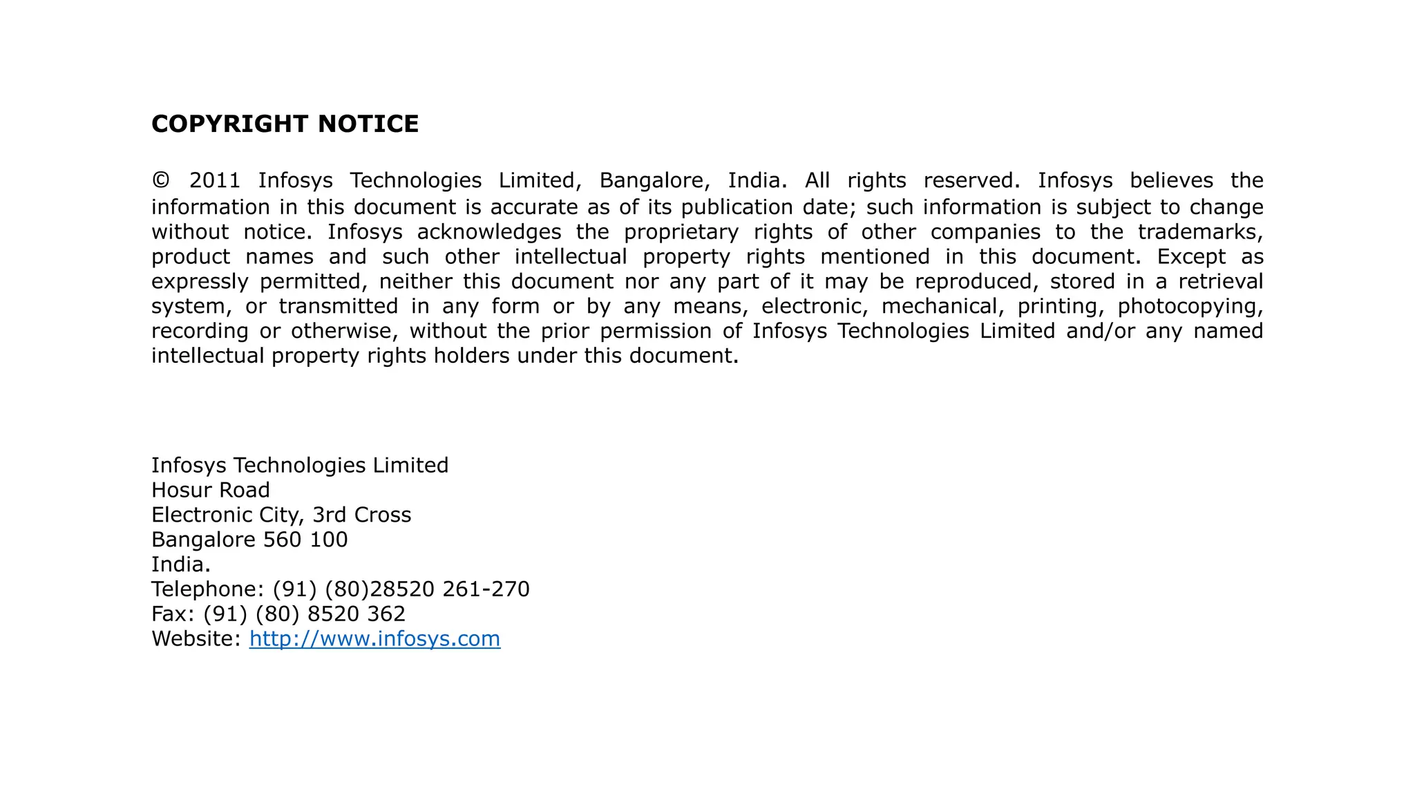 COPYRIGHT NOTICE
© 2011 Infosys Technologies Limited, Bangalore, India. All rights reserved. Infosys believes the
information in this document is accurate as of its publication date; such information is subject to change
without notice. Infosys acknowledges the proprietary rights of other companies to the trademarks,
product names and such other intellectual property rights mentioned in this document. Except as
expressly permitted, neither this document nor any part of it may be reproduced, stored in a retrieval
system, or transmitted in any form or by any means, electronic, mechanical, printing, photocopying,
recording or otherwise, without the prior permission of Infosys Technologies Limited and/or any named
intellectual property rights holders under this document.
Infosys Technologies Limited
Hosur Road
Electronic City, 3rd Cross
Bangalore 560 100
India.
Telephone: (91) (80)28520 261-270
Fax: (91) (80) 8520 362
Website: http://www.infosys.com
© 2011 Infosys Technologies Limited, India
 
