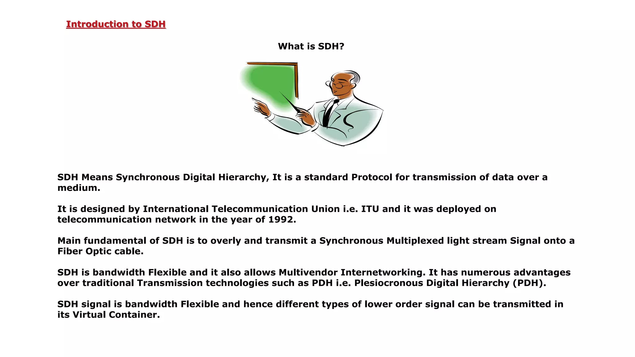 What is SDH?
SDH Means Synchronous Digital Hierarchy, It is a standard Protocol for transmission of data over a
medium.
It is designed by International Telecommunication Union i.e. ITU and it was deployed on
telecommunication network in the year of 1992.
Main fundamental of SDH is to overly and transmit a Synchronous Multiplexed light stream Signal onto a
Fiber Optic cable.
SDH is bandwidth Flexible and it also allows Multivendor Internetworking. It has numerous advantages
over traditional Transmission technologies such as PDH i.e. Plesiocronous Digital Hierarchy (PDH).
SDH signal is bandwidth Flexible and hence different types of lower order signal can be transmitted in
its Virtual Container.
Introduction to SDH
 