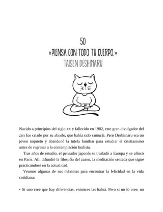Nacido a principios del siglo XX y fallecido en 1982, este gran divulgador del
zen fue criado por su abuelo, que había sido samurái. Pero Deshimaru era un
joven inquieto y abandonó la tutela familiar para estudiar el cristianismo
antes de regresar a la contemplación budista.
Tras años de estudio, el pensador japonés se trasladó a Europa y se afincó
en París. Allí difundió la filosofía del zazen, la meditación sentada que sigue
practicándose en la actualidad.
Veamos algunas de sus máximas para encontrar la felicidad en la vida
cotidiana:
• Si uno cree que hay diferencias, entonces las habrá. Pero si no lo cree, no
 