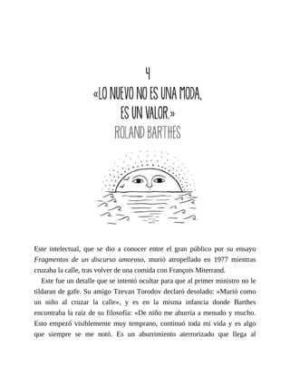 Este intelectual, que se dio a conocer entre el gran público por su ensayo
Fragmentos de un discurso amoroso, murió atropellado en 1977 mientras
cruzaba la calle, tras volver de una comida con François Miterrand.
Este fue un detalle que se intentó ocultar para que al primer ministro no le
tildaran de gafe. Su amigo Tzevan Torodov declaró desolado: «Murió como
un niño al cruzar la calle», y es en la misma infancia donde Barthes
encontraba la raíz de su filosofía: «De niño me aburría a menudo y mucho.
Esto empezó visiblemente muy temprano, continuó toda mi vida y es algo
que siempre se me notó. Es un aburrimiento aterrorizado que llega al
 