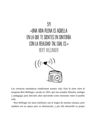 Las vivencias traumáticas condicionan nuestra vida. Esto lo tiene claro el
terapeuta Bert Hellinger, nacido en 1925, que tras estudiar filosofía, teología
y pedagogía pasó dieciséis años ejerciendo como misionero entre el pueblo
zulú.
Para Hellinger los lazos familiares son el origen de muchos traumas, pero
también son un apoyo para su eliminación, y por ello desarrolló su propia
 