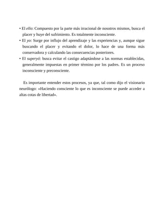 • El ello: Compuesto por la parte más irracional de nosotros mismos, busca el
placer y huye del sufrimiento. Es totalmente inconsciente.
• El yo: Surge por influjo del aprendizaje y las experiencias y, aunque sigue
buscando el placer y evitando el dolor, lo hace de una forma más
conservadora y calculando las consecuencias posteriores.
• El superyó: busca evitar el castigo adaptándose a las normas establecidas,
generalmente impuestas en primer término por los padres. Es un proceso
inconsciente y preconsciente.
Es importante entender estos procesos, ya que, tal como dijo el visionario
neurólogo: «Haciendo consciente lo que es inconsciente se puede acceder a
altas cotas de libertad».
 