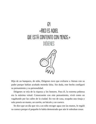 Hijo de un banquero, de niño, Diógenes tuvo que exiliarse a Atenas con su
padre porque habían acuñado moneda falsa. Sin duda, este hecho configuró
su pensamiento y su personalidad.
Diógenes se reía de la riqueza y los honores. Para él, la extrema pobreza
era la máxima virtud. Consecuente con este pensamiento, vivió como un
vagabundo por las calles de la ciudad. En vez de casa, ocupaba una tinaja y
solo poseía un manto, un zurrón, un báculo y un cuenco.
Se dice que un día que vio a un niño recoger agua con las manos, le regaló
su cuenco porque el pequeño le había demostrado que aún le sobraban cosas.
 
