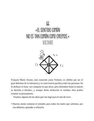 François Marie Arouet, más conocido como Voltaire, es célebre por ser el
gran defensor de la tolerancia y la convivencia pacífica entre las personas. Se
le atribuye la frase «no comparto lo que dices, pero defenderé hasta la muerte
tu derecho a decirlo», y aunque dicha atribución es errónea, bien podría
resumir su pensamiento.
Veamos algunas de las ideas que nos legó para el arte de vivir:
• Nuestra mente contiene el remedio para todos los males que sufrimos, por
eso debemos aprender a utilizarla.
 