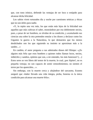 que, con tono irónico, defiende las ventajas de ser loco o estúpido para
alcanzar dicha felicidad.
Los sabios viven torturados día y noche por cuestiones teóricas y éticas
que no son útiles para nadie.
«Y, lo repito una vez más, los que están más lejos de la felicidad son
aquellos que más cultivan el saber, mostrándose por eso doblemente necios,
pues, a pesar de ser hombres, se olvidan de su condición, y acumulando sus
ciencias una sobre la otra pretenden emular a los dioses y declarar como los
Gigantes la guerra a la Naturaleza, lo que demuestra que los menos
desdichados son los que siguiendo su instinto se aproximan más a la
sandez…»
En cambio, el autor pregunta a sus admirados dioses del Olimpo: «¿Es
alguien más feliz que esos hombres a quienes todos llaman locos, necios,
imbéciles y sandios, epítetos que son, a mi entender, los más honrosos? (…)
Estos seres se ven libres del temor de la muerte, lo cual, ¡por Júpiter!, no es
pequeña ventaja; no son capaces de sentir remordimientos; no sienten el
terror por los aparecidos…».
Sin embargo, con la muerte cerca y alejándose del sarcasmo, Erasmo
aseguró que «haber llevado una vida íntegra, proba, honesta es la única
condición para alcanzar una muerte feliz».
 