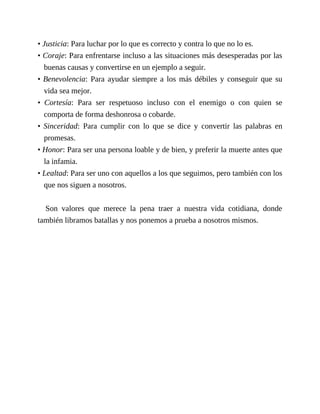• Justicia: Para luchar por lo que es correcto y contra lo que no lo es.
• Coraje: Para enfrentarse incluso a las situaciones más desesperadas por las
buenas causas y convertirse en un ejemplo a seguir.
• Benevolencia: Para ayudar siempre a los más débiles y conseguir que su
vida sea mejor.
• Cortesía: Para ser respetuoso incluso con el enemigo o con quien se
comporta de forma deshonrosa o cobarde.
• Sinceridad: Para cumplir con lo que se dice y convertir las palabras en
promesas.
• Honor: Para ser una persona loable y de bien, y preferir la muerte antes que
la infamia.
• Lealtad: Para ser uno con aquellos a los que seguimos, pero también con los
que nos siguen a nosotros.
Son valores que merece la pena traer a nuestra vida cotidiana, donde
también libramos batallas y nos ponemos a prueba a nosotros mismos.
 