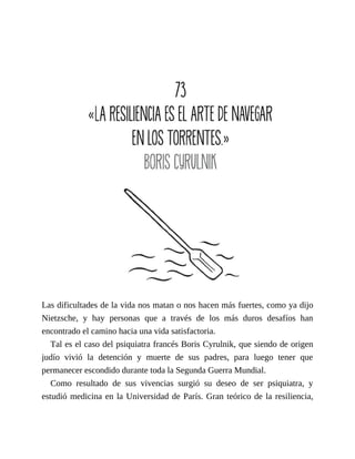 Las dificultades de la vida nos matan o nos hacen más fuertes, como ya dijo
Nietzsche, y hay personas que a través de los más duros desafíos han
encontrado el camino hacia una vida satisfactoria.
Tal es el caso del psiquiatra francés Boris Cyrulnik, que siendo de origen
judío vivió la detención y muerte de sus padres, para luego tener que
permanecer escondido durante toda la Segunda Guerra Mundial.
Como resultado de sus vivencias surgió su deseo de ser psiquiatra, y
estudió medicina en la Universidad de París. Gran teórico de la resiliencia,
 