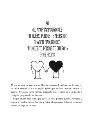 El arte de amar se convirtió en libro de cabecera de millones de lectores en
los años sesenta, y era un regalo típico que recibían muchas parejas al
casarse. Su autor, Erich Fromm, aseguraba que el amor es la respuesta a
cualquier pregunta del ser humano.
Según afirmó este judío que vivió las dos grandes guerras europeas y
emigró a Estados Unidos, México y Suiza, «La paradoja del amor es ser uno
mismo sin dejar de ser dos».
 