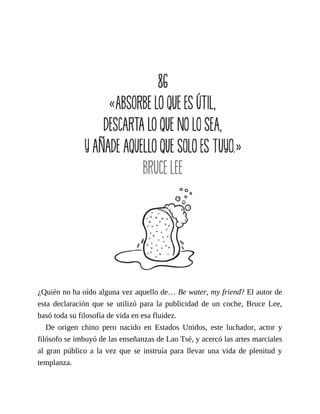 ¿Quién no ha oído alguna vez aquello de… Be water, my friend? El autor de
esta declaración que se utilizó para la publicidad de un coche, Bruce Lee,
basó toda su filosofía de vida en esa fluidez.
De origen chino pero nacido en Estados Unidos, este luchador, actor y
filósofo se imbuyó de las enseñanzas de Lao Tsé, y acercó las artes marciales
al gran público a la vez que se instruía para llevar una vida de plenitud y
templanza.
 