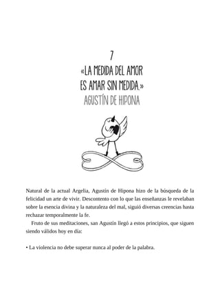 Natural de la actual Argelia, Agustín de Hipona hizo de la búsqueda de la
felicidad un arte de vivir. Descontento con lo que las enseñanzas le revelaban
sobre la esencia divina y la naturaleza del mal, siguió diversas creencias hasta
rechazar temporalmente la fe.
Fruto de sus meditaciones, san Agustín llegó a estos principios, que siguen
siendo válidos hoy en día:
• La violencia no debe superar nunca al poder de la palabra.
 