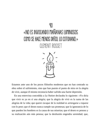 Estamos ante uno de los pocos filósofos modernos que no han centrado su
obra sobre el sufrimiento, sino que han puesto el punto de mira en la alegría
de vivir, aunque él mismo reconocía haber sufrido una fuerte depresión.
En una entrevista concedida a La Nation declaraba lo siguiente: «Yo diría
que vivir es ya en sí una alegría; que la alegría de vivir es la suma de las
alegrías de la vida; que querer escapar de la realidad es arriesgarse a toparse
con lo peor; que el deseo nunca cumple sus promesas; que la ignorancia de lo
que pueden los hombres es la causa de sus miserias; que el deseo es penoso y
su realización aún más penosa; que la desilusión engendra serenidad; que,
 