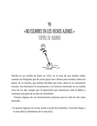 Nacido en un castillo de Italia en 1225, en el seno de una familia noble,
cuentan sus biógrafos que de joven quiso irse a Roma para estudiar contra los
planes de su familia, que habían decidido que fuera abad en un monasterio
cercano. Sus hermanos lo secuestraron y lo tuvieron encerrado en un castillo
cerca de un año, tiempo que él aprovechó para memorizar toda la Biblia y
comentar una parte de la obra de Aristóteles.
Veamos algunas de sus iluminaciones prácticas para la vida de este santo
ilustrado:
• Si quieres ingresar en el mar, hazlo a través de riachuelos. Conviene llegar a
lo más difícil valiéndonos de lo más fácil.
 