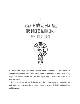 El hedonismo ha gozado desde siempre de una fama oscura, pero desde sus
albores también nos trae una reflexión sobre la felicidad: la forma más fácil y
segura de encontrarla es a través de los placeres. Y si son los placeres del
cuerpo, mejor.
Es quizá en los inicios de la corriente hedonista donde encontramos sus
máximas más extremas. La primera versión proviene de la filosofía oriental
del Carvaka:
 