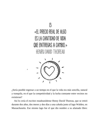 ¿Sería posible regresar a un tiempo en el que la vida era más sencilla, natural
y tranquila, en el que la competitividad y la lucha constante entre vecinos no
existieran?
Así lo creía el escritor estadounidense Henry David Thoreau, que se retiró
durante dos años, dos meses y dos días a una cabaña junto al lago Walden, en
Massachusetts. Ese mismo lago fue el que dio nombre a su afamado libro:
 