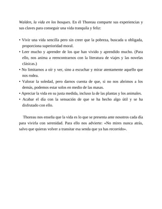 Walden, la vida en los bosques. En él Thoreau comparte sus experiencias y
sus claves para conseguir una vida tranquila y feliz:
• Vivir una vida sencilla pero sin creer que la pobreza, buscada u obligada,
proporciona superioridad moral.
• Leer mucho y aprender de los que han vivido y aprendido mucho. (Para
ello, nos anima a reencontrarnos con la literatura de viajes y las novelas
clásicas.)
• No limitarnos a oír y ver, sino a escuchar y mirar atentamente aquello que
nos rodea.
• Valorar la soledad, pero darnos cuenta de que, si no nos abrimos a los
demás, podemos estar solos en medio de las masas.
• Apreciar la vida en su justa medida, incluso la de las plantas y los animales.
• Acabar el día con la sensación de que se ha hecho algo útil y se ha
disfrutado con ello.
Thoreau nos enseña que la vida es lo que se presenta ante nosotros cada día
para vivirla con serenidad. Para ello nos advierte: «No mires nunca atrás,
salvo que quieras volver a transitar esa senda que ya has recorrido».
 