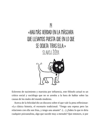 Esloveno de nacimiento y marxista por influencia, este filósofo actual es un
crítico social y sociólogo que no se arredra a la hora de hablar sobre las
causas de los males del mundo moderno.
Acerca de la felicidad dio un discurso sobre el que vale la pena reflexionar:
«La clásica historia, el escenario tradicional: “Tengo una esposa pero las
relaciones con ella son frías, y tengo una amante”. (…) ¿Sabes lo que te diría
cualquier psicoanalista, algo que sucede muy a menudo? Que entonces, si por
 