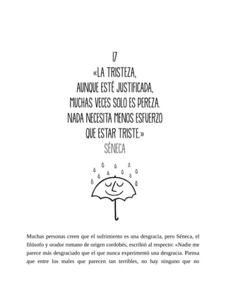 Muchas personas creen que el sufrimiento es una desgracia, pero Séneca, el
filósofo y orador romano de origen cordobés, escribió al respecto: «Nadie me
parece más desgraciado que el que nunca experimentó una desgracia. Piensa
que entre los males que parecen tan terribles, no hay ninguno que no
 