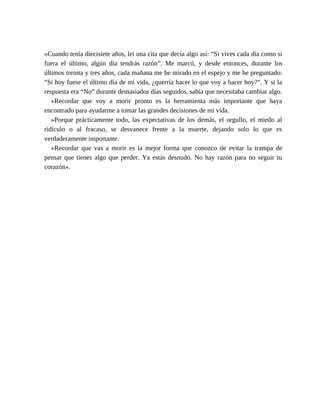 «Cuando tenía diecisiete años, leí una cita que decía algo así: “Si vives cada día como si
fuera el último, algún día tendrás razón”. Me marcó, y desde entonces, durante los
últimos treinta y tres años, cada mañana me he mirado en el espejo y me he preguntado:
“Si hoy fuese el último día de mi vida, ¿querría hacer lo que voy a hacer hoy?”. Y si la
respuesta era “No” durante demasiados días seguidos, sabía que necesitaba cambiar algo.
»Recordar que voy a morir pronto es la herramienta más importante que haya
encontrado para ayudarme a tomar las grandes decisiones de mi vida.
»Porque prácticamente todo, las expectativas de los demás, el orgullo, el miedo al
ridículo o al fracaso, se desvanece frente a la muerte, dejando solo lo que es
verdaderamente importante.
»Recordar que vas a morir es la mejor forma que conozco de evitar la trampa de
pensar que tienes algo que perder. Ya estás desnudo. No hay razón para no seguir tu
corazón».
 