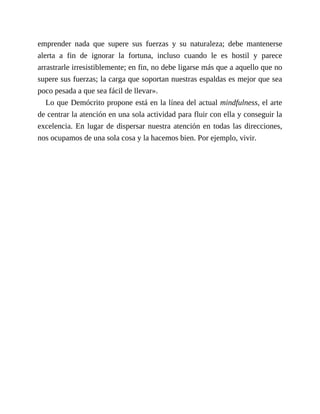 emprender nada que supere sus fuerzas y su naturaleza; debe mantenerse
alerta a fin de ignorar la fortuna, incluso cuando le es hostil y parece
arrastrarle irresistiblemente; en fin, no debe ligarse más que a aquello que no
supere sus fuerzas; la carga que soportan nuestras espaldas es mejor que sea
poco pesada a que sea fácil de llevar».
Lo que Demócrito propone está en la línea del actual mindfulness, el arte
de centrar la atención en una sola actividad para fluir con ella y conseguir la
excelencia. En lugar de dispersar nuestra atención en todas las direcciones,
nos ocupamos de una sola cosa y la hacemos bien. Por ejemplo, vivir.
 