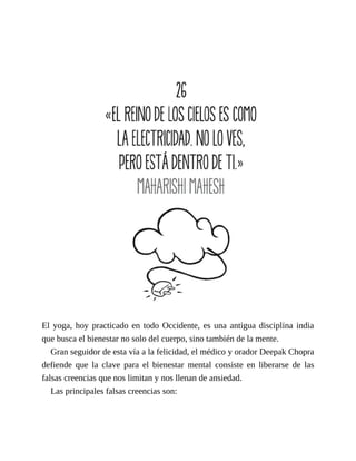 El yoga, hoy practicado en todo Occidente, es una antigua disciplina india
que busca el bienestar no solo del cuerpo, sino también de la mente.
Gran seguidor de esta vía a la felicidad, el médico y orador Deepak Chopra
defiende que la clave para el bienestar mental consiste en liberarse de las
falsas creencias que nos limitan y nos llenan de ansiedad.
Las principales falsas creencias son:
 