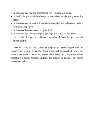 • La ilusión de que hay una desconexión con el cuerpo y la mente.
• La ilusión de que la felicidad surge de maximizar los placeres y evitar los
males.
• La ilusión de que estamos solos en el universo, desconectados de un poder e
inteligencia superiores.
• La ilusión de la muerte como un gran final.
• La ilusión de que la vida es injusta por culpa del azar y los accidentes.
• La ilusión de que los objetos materiales definen lo que es real
(materialismo).
Pero, tal como los practicantes de yoga saben desde antiguo, tanto el
cuerpo como la mente se pueden educar. «Este es el gran regalo del yoga, que
sirve y nos nutre a todos los niveles de nuestro ser y espontáneamente
contribuye al mayor bienestar en todos los ámbitos de la vida», nos indica
este orador indio.
 