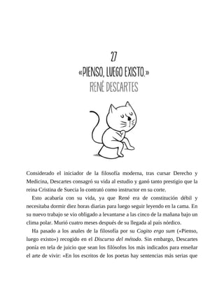 Considerado el iniciador de la filosofía moderna, tras cursar Derecho y
Medicina, Descartes consagró su vida al estudio y ganó tanto prestigio que la
reina Cristina de Suecia lo contrató como instructor en su corte.
Esto acabaría con su vida, ya que René era de constitución débil y
necesitaba dormir diez horas diarias para luego seguir leyendo en la cama. En
su nuevo trabajo se vio obligado a levantarse a las cinco de la mañana bajo un
clima polar. Murió cuatro meses después de su llegada al país nórdico.
Ha pasado a los anales de la filosofía por su Cogito ergo sum («Pienso,
luego existo») recogido en el Discurso del método. Sin embargo, Descartes
ponía en tela de juicio que sean los filósofos los más indicados para enseñar
el arte de vivir: «En los escritos de los poetas hay sentencias más serias que
 