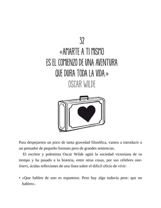 Para despejarnos un poco de tanta gravedad filosófica, vamos a introducir a
un pensador de pequeño formato pero de grandes sentencias.
El escritor y polemista Oscar Wilde agitó la sociedad victoriana de su
tiempo y ha pasado a la historia, entre otras cosas, por sus célebres one-
liners, ácidas reflexiones de una línea sobre el difícil oficio de vivir:
• «Que hablen de uno es espantoso. Pero hay algo todavía peor: que no
hablen».
 
