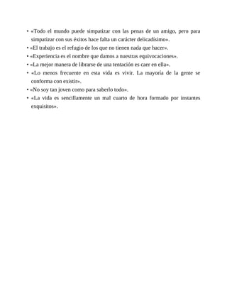 • «Todo el mundo puede simpatizar con las penas de un amigo, pero para
simpatizar con sus éxitos hace falta un carácter delicadísimo».
• «El trabajo es el refugio de los que no tienen nada que hacer».
• «Experiencia es el nombre que damos a nuestras equivocaciones».
• «La mejor manera de librarse de una tentación es caer en ella».
• «Lo menos frecuente en esta vida es vivir. La mayoría de la gente se
conforma con existir».
• «No soy tan joven como para saberlo todo».
• «La vida es sencillamente un mal cuarto de hora formado por instantes
exquisitos».
 