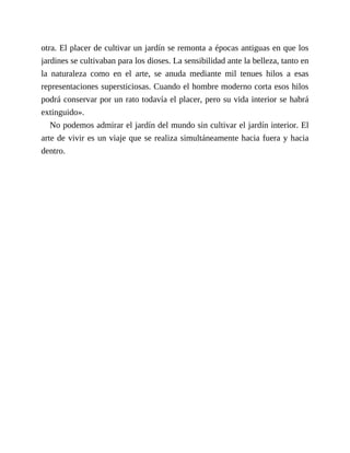 otra. El placer de cultivar un jardín se remonta a épocas antiguas en que los
jardines se cultivaban para los dioses. La sensibilidad ante la belleza, tanto en
la naturaleza como en el arte, se anuda mediante mil tenues hilos a esas
representaciones supersticiosas. Cuando el hombre moderno corta esos hilos
podrá conservar por un rato todavía el placer, pero su vida interior se habrá
extinguido».
No podemos admirar el jardín del mundo sin cultivar el jardín interior. El
arte de vivir es un viaje que se realiza simultáneamente hacia fuera y hacia
dentro.
 