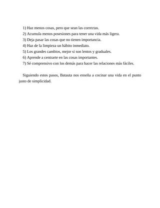 1) Haz menos cosas, pero que sean las correctas.
2) Acumula menos posesiones para tener una vida más ligera.
3) Deja pasar las cosas que no tienen importancia.
4) Haz de la limpieza un hábito inmediato.
5) Los grandes cambios, mejor si son lentos y graduales.
6) Aprende a centrarte en las cosas importantes.
7) Sé comprensivo con los demás para hacer las relaciones más fáciles.
Siguiendo estos pasos, Batauta nos enseña a cocinar una vida en el punto
justo de simplicidad.
 