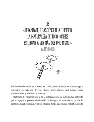 Sri Aurobindo nació en Calcuta en 1872, pero se educó en Cambridge y
regresó a su país con diversos títulos universitarios. Allí trabajó como
administrativo y profesor de idiomas.
Defensor del nacionalismo y de la independencia de la India, fue detenido
por su apoyo al proceso de división de Bengala. Su estancia en prisión le
cambió a nivel espiritual, y al ser liberado fundó una revista filosófica con la
 
