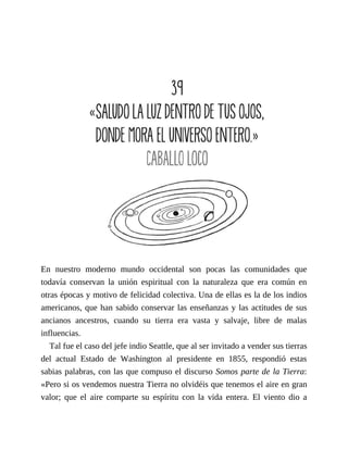 En nuestro moderno mundo occidental son pocas las comunidades que
todavía conservan la unión espiritual con la naturaleza que era común en
otras épocas y motivo de felicidad colectiva. Una de ellas es la de los indios
americanos, que han sabido conservar las enseñanzas y las actitudes de sus
ancianos ancestros, cuando su tierra era vasta y salvaje, libre de malas
influencias.
Tal fue el caso del jefe indio Seattle, que al ser invitado a vender sus tierras
del actual Estado de Washington al presidente en 1855, respondió estas
sabias palabras, con las que compuso el discurso Somos parte de la Tierra:
«Pero si os vendemos nuestra Tierra no olvidéis que tenemos el aire en gran
valor; que el aire comparte su espíritu con la vida entera. El viento dio a
 