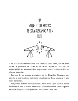 Yalal ad-Din Muhammad Rumí, más conocido como Rumi, fue un poeta
nacido a principios de 1200 en el actual Afganistán. Imbuido de
espiritualidad, sus obras destilaban un gran misticismo que animaba al lector
a buscar su verdad.
Fue uno de los grandes inspiradores de los Derviches Giradores, que
acceden al ideal estado de meditación a través de una danza basada en el giro
sobre uno mismo.
Los poemas de Rumi han trascendido a través de los siglos y aún se recitan
en centros de todo el mundo, traducidos a numerosos idiomas. De ellos puede
extraerse siempre un mensaje vitalista para mejorar como este:
 