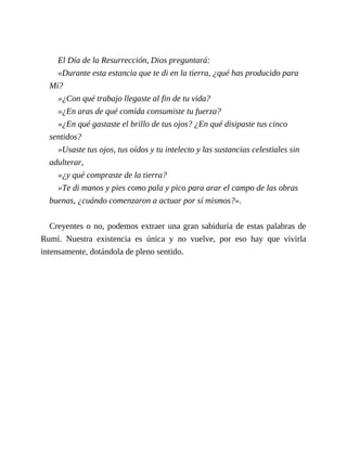El Día de la Resurrección, Dios preguntará:
«Durante esta estancia que te di en la tierra, ¿qué has producido para
Mí?
»¿Con qué trabajo llegaste al fin de tu vida?
»¿En aras de qué comida consumiste tu fuerza?
»¿En qué gastaste el brillo de tus ojos? ¿En qué disipaste tus cinco
sentidos?
»Usaste tus ojos, tus oídos y tu intelecto y las sustancias celestiales sin
adulterar,
»¿y qué compraste de la tierra?
»Te di manos y pies como pala y pico para arar el campo de las obras
buenas, ¿cuándo comenzaron a actuar por sí mismos?».
Creyentes o no, podemos extraer una gran sabiduría de estas palabras de
Rumi. Nuestra existencia es única y no vuelve, por eso hay que vivirla
intensamente, dotándola de pleno sentido.
 
