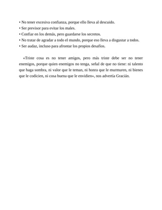 • No tener excesiva confianza, porque ello lleva al descuido.
• Ser previsor para evitar los males.
• Confiar en los demás, pero guardarse los secretos.
• No tratar de agradar a todo el mundo, porque eso lleva a disgustar a todos.
• Ser audaz, incluso para afrontar los propios desafíos.
«Triste cosa es no tener amigos, pero más triste debe ser no tener
enemigos, porque quien enemigos no tenga, señal de que no tiene: ni talento
que haga sombra, ni valor que le teman, ni honra que le murmuren, ni bienes
que le codicien, ni cosa buena que le envidien», nos advertía Gracián.
 