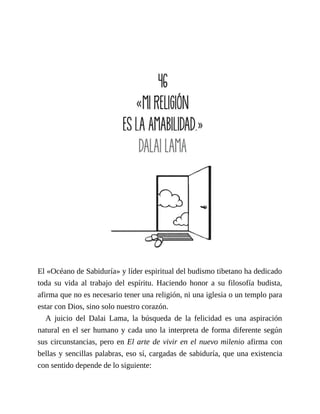 El «Océano de Sabiduría» y líder espiritual del budismo tibetano ha dedicado
toda su vida al trabajo del espíritu. Haciendo honor a su filosofía budista,
afirma que no es necesario tener una religión, ni una iglesia o un templo para
estar con Dios, sino solo nuestro corazón.
A juicio del Dalai Lama, la búsqueda de la felicidad es una aspiración
natural en el ser humano y cada uno la interpreta de forma diferente según
sus circunstancias, pero en El arte de vivir en el nuevo milenio afirma con
bellas y sencillas palabras, eso sí, cargadas de sabiduría, que una existencia
con sentido depende de lo siguiente:
 