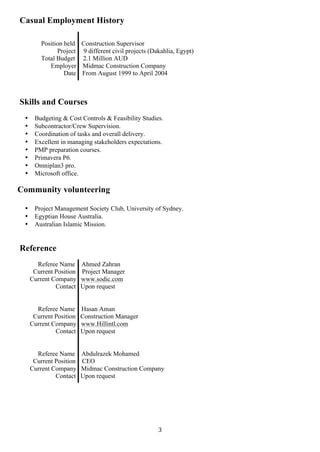 3	
Casual Employment History
Position held Construction Supervisor
Project 9 different civil projects (Dakahlia, Egypt)
Total Budget 2.1 Million AUD
Employer Midmac Construction Company
Date From August 1999 to April 2004
Skills and Courses
• Budgeting & Cost Controls & Feasibility Studies.
• Subcontractor/Crew Supervision.
• Coordination of tasks and overall delivery.
• Excellent in managing stakeholders expectations.
• PMP preparation courses.
• Primavera P6.
• Omniplan3 pro.
• Microsoft office.
Community volunteering
• Project Management Society Club, University of Sydney.
• Egyptian House Australia.
• Australian Islamic Mission.
	
	
Reference
	
Referee Name Ahmed Zahran
Current Position Project Manager
Current Company www.sodic.com
Contact Upon request
	
	
Referee Name Hasan Aman
Current Position Construction Manager
Current Company www.Hillintl.com
Contact Upon request
	
	
Referee Name Abdulrazek Mohamed
Current Position CEO
Current Company Midmac Construction Company
Contact Upon request
 