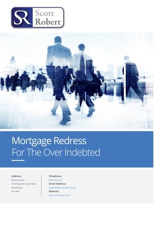 Mortgage Redress
For The Over Indebted
Address:
Barclay House
35 Whitworth Street West
Manchester
M1 5NG
Telephone:
0161 914 5727
Email Address:
enquiries@scottrobert.co.uk
Website:
www.scottrobert.co.uk
 