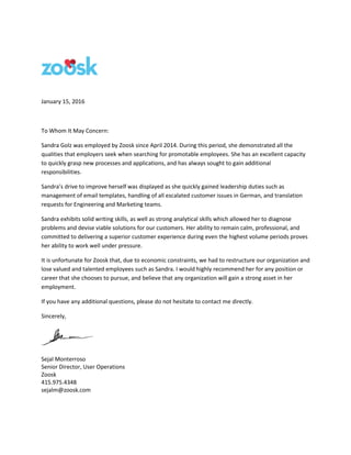 January 15, 2016
To Whom It May Concern:
Sandra Golz was employed by Zoosk since April 2014. During this period, she demonstrated all the
qualities that employers seek when searching for promotable employees. She has an excellent capacity
to quickly grasp new processes and applications, and has always sought to gain additional
responsibilities.
Sandra’s drive to improve herself was displayed as she quickly gained leadership duties such as
management of email templates, handling of all escalated customer issues in German, and translation
requests for Engineering and Marketing teams.
Sandra exhibits solid writing skills, as well as strong analytical skills which allowed her to diagnose
problems and devise viable solutions for our customers. Her ability to remain calm, professional, and
committed to delivering a superior customer experience during even the highest volume periods proves
her ability to work well under pressure.
It is unfortunate for Zoosk that, due to economic constraints, we had to restructure our organization and
lose valued and talented employees such as Sandra. I would highly recommend her for any position or
career that she chooses to pursue, and believe that any organization will gain a strong asset in her
employment.
If you have any additional questions, please do not hesitate to contact me directly.
Sincerely,
Sejal Monterroso
Senior Director, User Operations
Zoosk
415.975.4348
sejalm@zoosk.com
 
