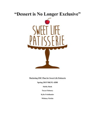  
“Dessert is No Longer Exclusive”
Marketing IMC Plan for Sweet Life Patisserie
Spring 2015 MKTG 420B
Shelby Bank
Taryn Fahoury
Kylie Friedlander
Whitney Parkin
 