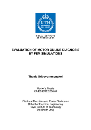 EVALUATION OF MOTOR ONLINE DIAGNOSIS
BY FEM SIMULATIONS
Thanis Sribovornmongkol
Master’s Thesis
XR-EE-EME 2006:04
Electrical Machines and Power Electronics
School of Electrical Engineering
Royal Institute of Technology
Stockholm 2006
 