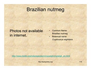 Brazilian nutmeg



Photos not available                         •    Common Name:
                                                  Brazilian nutmeg
in internet.                                 •    Botanical name:
                                                  Cryptocarya wightiana




 http://www.biotik.org/india/species/c/crypwigh/crypwigh_en.html

                             http://karkanirka.org/                       119
 