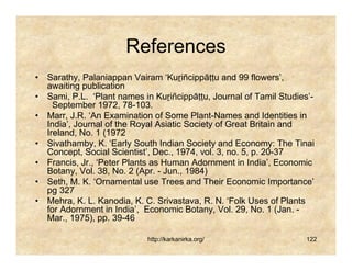 References
• Sarathy, Palaniappan Vairam ‘Kuṟiñcippāṭṭu and 99 flowers’,
  awaiting publication
• Sami, P.L. ‘Plant names in Kuṟiñcippāṭṭu, Journal of Tamil Studies’-
    September 1972, 78-103.
• Marr, J.R. ‘An Examination of Some Plant-Names and Identities in
  India’, Journal of the Royal Asiatic Society of Great Britain and
  Ireland, No. 1 (1972
• Sivathamby, K. ‘Early South Indian Society and Economy: The Tinai
  Concept, Social Scientist’, Dec., 1974, vol. 3, no. 5, p. 20-37
• Francis, Jr., ‘Peter Plants as Human Adornment in India’, Economic
  Botany, Vol. 38, No. 2 (Apr. - Jun., 1984)
• Seth, M. K. ‘Ornamental use Trees and Their Economic Importance’
  pg 327
• Mehra, K. L. Kanodia, K. C. Srivastava, R. N. ‘Folk Uses of Plants
  for Adornment in India’, Economic Botany, Vol. 29, No. 1 (Jan. -
  Mar., 1975), pp. 39-46

                            http://karkanirka.org/                  122
 