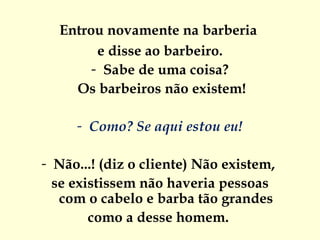 Entrou novamente na barberia  e disse ao barbeiro. Sabe de uma coisa? Os barbeiros não existem! Como? Se aqui estou eu! Não...! (diz o cliente) Não existem,  se existissem não haveria pessoas  com o cabelo e barba tão grandes  como a desse homem.  