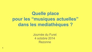 Quelle place 
pour les “musiques actuelles” 
dans les mediathèques ? 
Journée du Furet 
4 octobre 2014 
Rezonne 
1 
 