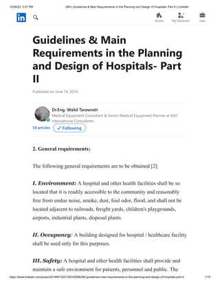 10/26/22, 5:27 PM (99+) Guidelines & Main Requirements in the Planning and Design of Hospitals- Part II | LinkedIn
https://www.linkedin.com/pulse/20140613201200-65586394-guidelines-main-requirements-in-the-planning-and-design-of-hospitals-part-ii/ 1/10
Guidelines & Main
Requirements in the Planning
and Design of Hospitals- Part
II
Published on June 14, 2014
Dr.Eng. Walid Tarawneh
54 articles Following
2. General requirements;
The following general requirements are to be obtained [2]
I. Environment: A hospital and other health facilities shall be so
located that it is readily accessible to the community and reasonably
free from undue noise, smoke, dust, foul odor, flood, and shall not be
located adjacent to railroads, freight yards, children's playgrounds,
airports, industrial plants, disposal plants.
II. Occupancy: A building designed for hospital / healthcare facility
shall be used only for this purposes.
III. Safety: A hospital and other health facilities shall provide and
maintain a safe environment for patients, personnel and public. The
Medical Equipment Consultant & Senior Medical Equipment Planner at KEO
International Consultants.
Home My Network Jobs
4
 