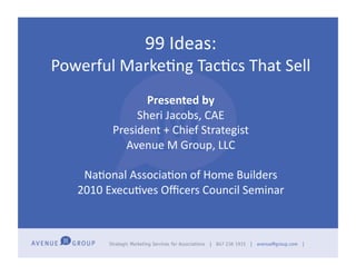 99	
  Ideas:	
  	
  
Powerful	
  Marke2ng	
  Tac2cs	
  That	
  Sell	
  
                    Presented	
  by	
  
                  Sheri	
  Jacobs,	
  CAE	
  
             President	
  +	
  Chief	
  Strategist	
  
               Avenue	
  M	
  Group,	
  LLC	
  

      Na2onal	
  Associa2on	
  of	
  Home	
  Builders	
  
     2010	
  Execu2ves	
  Oﬃcers	
  Council	
  Seminar	
  
 