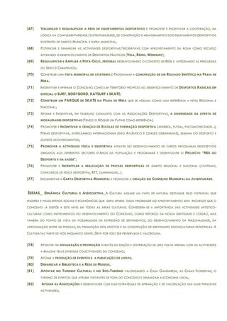 [67] VALORIZAR E REQUALIFICAR A REDE DE EQUIPAMENTOS DESPORTIVOS E PROMOVER E INCENTIVAR A COOPERAÇÃO, NA
LÓGICA DA COMPLEMENTARIDADE/SUSTENTABILIDADE, DE CONSTRUÇÃO E MELHORAMENTO DOS EQUIPAMENTOS DESPORTIVOS
EXISTENTES DE ÂMBITO MUNICIPAL E SUPRA MUNICIPAL;
[68] POTENCIAR E DINAMIZAR AS ACTIVIDADES DESPORTIVAS/RECREATIVAS COM APROVEITAMENTO DA ÁGUA COMO RECURSO
APOIANDO O DESENVOLVIMENTO DE DESPORTOS NÁUTICOS (VELA, REMO, WINDSURF);
[69] REQUALIFICAR E AMPLIAR A PISTA CICLO_PEDONAL DESENVOLVENDO O CONCEITO DE REDE E INTEGRANDO AS FREGUESIAS
DO SEIXO E CARAPELHOS;
[70] CONSTRUIR UMA PISTA MUNICIPAL DE ATLETISMO E PROGRAMAR A CONSTRUÇÃO DE UM RELVADO SINTÉTICO NA PRAIA DE
MIRA;
[71] INCENTIVAR E AFIRMAR O CONCELHO COMO UM TERRITÓRIO PROPÍCIO AO DESENVOLVIMENTO DE DESPORTOS RADICAIS EM
ESPECIAL O SURF, BODYBORD, KATSURF E SKATE;
[72] CONSTRUIR UM PARQUE DE SKATE NA PRAIA DE MIRA QUE SE ASSUMA COMO UMA REFERÊNCIA A NÍVEL REGIONAL E
NACIONAL;
[73] APOIAR E INCENTIVAR, EM TRABALHO CONJUNTO COM AS ASSOCIAÇÕES DESPORTIVAS, A DIVERSIDADE DA OFERTA DE
MODALIDADES DESPORTIVAS (TENDO O HÓQUEI EM PATINS COMO REFERÊNCIA).
[74] PROMOVER E INCENTIVAR A CRIAÇÃO DE ESCOLAS DE FORMAÇÃO DESPORTIVA (ANDEBOL, FUTSAL, PSICOMOTRICIDADE...),
FÉRIAS DESPORTIVAS, INTERCÂMBIOS INTERNACIONAIS (EIXO ATLÂNTICO E CIDADES GERMINADAS), SEMANA DO DESPORTO E
OUTROS ACONTECIMENTOS;
[75] PROMOVER A ACTIVIDADE FÍSICA E DESPORTIVA ATRAVÉS DO DESENVOLVIMENTO DE VÁRIOS PROGRAMAS DESPORTIVOS
DIRIGIDOS AOS DIFERENTES SECTORES ETÁRIOS DA POPULAÇÃO E PROGRAMAR E DESENVOLVER O PROJECTO “MÊS DO
DESPORTO E DA SAÚDE”;
[76] PROMOVER E INCENTIVAR A REALIZAÇÃO DE PROVAS DESPORTIVAS DE ÂMBITO REGIONAL E NACIONAL (ATLETISMO,
CONCURSOS DE PESCA DESPORTIVA, BTT, CAMINHADAS...).
[77] IMPLEMENTAR A CARTA DESPORTIVA MUNICIPAL E PROMOVER A CRIAÇÃO DO CONSELHO MUNICIPAL DA JUVENTUDADE.
IDEIAS_ DINÂMICA CULTURAL E ASSOCIATIVA_A CULTURA ASSUME UM PAPEL DE NATURAL DESTAQUE PELO POTENCIAL QUE
ENCERRA E PELOS EFEITOS SOCIAIS E ECONÓMICOS QUE GERA SENDO DADA PRIORIDADE AO APROVEITAMENTO DOS RECURSOS QUE O
CONCELHO JÁ DISPÕE A ESTE NÍVEL EM TODAS AS ÁREAS CULTURAIS. CONSIDERA-SE A IMPORTÂNCIA DAS ACTIVIDADES ARTÍSTICO-
CULTURAIS COMO INSTRUMENTOS DO DESENVOLVIMENTO DO CONCELHO, COMO REFORÇO DA NOSSA IDENTIDADE E COESÃO, MAS
TAMBÉM DO PONTO DE VISTA DA POSSIBILIDADE DA EXPRESSÃO DE SENTIMENTOS, DO DESENVOLVIMENTO DA PERSONALIDADE, DA
APROXIMAÇÃO ENTRE AS PESSOAS, DA PROMOÇÃO DOS AFECTOS E DA CONSTRUÇÃO DE IDENTIDADES SOCIOCULTURAIS ESPECÍFICAS. A
CULTURA FAZ PARTE DE NÓS ENQUANTO GENTE. DEVE POR ISSO SER PRESERVADA E VALORIZADA.
[78] APOSTAR NA DIVULGAÇÃO E PROMOÇÃO ATRAVÉS DA EDIÇÃO E DISTRIBUIÇÃO DE UMA FOLHA MENSAL COM AS ACTIVIDADES
A REALIZAR PELAS DIVERSAS COLECTIVIDADES DO CONCELHO;
[79] APOIAR A PRODUÇÃO DE EVENTOS E A PUBLICAÇÃO DE LIVROS;
[80] DINAMIZAR A BIBLIOTECA E A REDE DE MUSEUS;
[81] APOSTAR NO TURISMO CULTURAL E NO ECO-TURISMO VALORIZANDO A CASA GANDARESA, AS CASAS FLORESTAIS, O
TURISMO DE EVENTOS QUE ATRAEM VISITANTES DE FORA DO CONCELHO E DINAMIZAM A ECONOMIA LOCAL;
[82] APOIAR AS ASSOCIAÇÕES E DESENVOLVER COM ELAS ESTRATÉGIAS DE AFIRMAÇÃO E DE VALORIZAÇÃO DAS SUAS PRINCIPAIS
ACTIVIDADES;
 