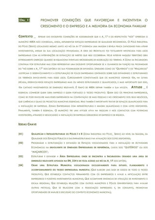 [OBJ_1] PROMOVER CONDIÇÕES QUE FAVOREÇAM E INCENTIVEM O
CRESCIMENTO E O EMPREGO E A MELHORIA DA ECONOMIA FAMILIAR
CONTEXTO _ APESAR DAS EXCELENTES CONDIÇÕES DE ACESSIBILIDADE QUE A A_17 E OS RESPECTIVOS “NÓS” OFERECEM O
MUNICÍPIO MIRA NÃO CONSEGUIU, AINDA, IMPLEMENTAR ESPAÇOS EMPRESARIAIS DE QUALIDADE RECONHECIDA. O PÓLO INDUSTRIAL
DO FOJO (SEIXO) LOCALIZADO MESMO JUNTO AO NÓ DA A-17 EVIDENCIA UMA IMAGEM E REVELA FRACA CAPACIDADE PARA ATRAIR
INVESTIMENTOS, APESAR DA SUA LOCALIZAÇÃO PRIVILEGIADA. A ÁREA DO MONTALVO FOI TOTALMENTE HIPOTECADA PARA USOS
EMPRESARIAIS COM AS INTERVENÇÕES DE EXTRACÇÃO DE INERTES QUE NELE OCORRERAM. HOJE INTERVIR NAQUELE TERRITÓRIO SERÁ
EXTREMAMENTE ONEROSO QUANDO SE EQUACIONA EVENTUAIS NECESSIDADES DE MODELAÇÃO DO TERRENO. A ZONA DA INCUBADORA
CONTINUA POR ESTRUTURAR MAS PODE REPRESENTAR UMA EXCELENTE OPORTUNIDADE SE A OLHARMOS EM FUNÇÃO DA PROXIMIDADE
DO “NÓ SOBRE A A_17” DOS LEITÕES E DA SUA POSSIBILIDADE DE EXPANSÃO. UNIDADES COMO OS “QUITÉRIOS” E OS “MAÇARICOS”
JUSTIFICAM O DESENVOLVIMENTO E A ESTRUTURAÇÃO DE POLOS EMPRESARIAS CENTRADOS SOBRE ELES EXPANDINDO E ESTRUTURANDO
OS TERRENOS ENVOLVENTES PARA ESSES USOS. CURIOSAMENTE CONSTATAMOS QUE OS MUNICÍPIOS VIZINHOS TÊM, NA ÚLTIMA
DÉCADA, DESENVOLVIDOS ESPAÇOS EMPRESARIAIS MAIS OU MENOS ESTRUTURADOS E QUALIFICADOS, E MAIS IMPORTANTE QUE ISSO,
TÊM CAPTADO INVESTIMENTOS DE DIMENSÃO RELEVANTE. É TEMPO DE MIRA DEFINIR TAMBÉM A SUA APOSTA. ATITUDE _ É
ESSENCIAL CONHECER QUEM GERA EMPREGO E QUEM FORTALECE O TECIDO PRODUTIVO. QUEM SÃO OS PRINCIPAIS EMPRESÁRIOS,
COMO SE PODE ENVOLVER MAIS ESSES EMPRESÁRIOS NA CONTRATAÇÃO DE MAIS PESSOAS E NO CRESCIMENTO DOS SEUS NEGÓCIOS,
QUE CARÊNCIAS E QUAIS OS PROJECTOS MUNICIPAIS ESSENCIAIS. MAS TAMBÉM É IMPORTANTE TRATAR DE ESPAÇOS QUALIFICADOS PARA
A INSTALAÇÃO DE EMPRESAS. ZONAS EMPRESARIAIS COM INFRAESTRUTURAS E IMAGEM QUALIFICADAS E COM LOTES DISPONÍVEIS.
FINALMENTE, TAMBÉM É ESSENCIAL. O MUNICÍPIO TER UMA ATITUDE ATIVA NA PROCURA E NOS CONTACTOS COM POTENCIAIS
INVESTIDORES, ATRAINDO E NEGOCIANDO A INSTALAÇÃO DE EMPRESAS GERADORAS DE EMPREGO E DE RIQUEZA.
IDEIAS CHAVE
[01] QUALIFICAR E INFRAESTRUTURAR OS PÓLOS I E II (ZONA INDUSTRIAL DO FOJO_ SEIXO) AO NÍVEL DA IMAGEM, DA
QUALIDADE DOS ESPAÇOS PÚBLICOS E DAS INFRAESTRUTURAS E NA AVALIAÇÃO DOS LOTES DISPONÍVEIS;
[02] PROGRAMAR A ESTRUTURAÇÃO E EXPANSÃO DE ESPAÇOS VOCACIONADOS PARA A INSTALAÇÃO DE ACTIVIDADES
ECONÓMICAS NA ENVOLVENTE DE UNIDADES EMPRESARIAIS DE REFERÊNCIA, CASOS DOS “QUITÉRIOS” OU DOS
“MAÇARICOS”;
[03] ESTRUTURAR E EXPANDIR A ÁREA EMPRESARIAL ONDE SE ENCONTRA A INCUBADORA CRIANDO UMA ÁREA DE
DIMENSÃO RELEVANTE APOIADA NA EN_234 E DE FÁCIL ACESSO AO NÓ DA A_17 DOS LEITÕES;
[04] CRIAR UMA ESTRUTURA MUNICIPAL VOCACIONADA EXCLUSIVAMENTE PARA ESTUDO, PLANEAMENTO E
ACOMPANHAMENTO DO TECIDO EMPRESARIAL MUNICIPAL (QUE ELABORE UMA BASE DE DADOS DE TODO O TECIDO
PRODUTIVO; QUE ESTABELEÇA CONTACTOS PERMANENTES COM OS EMPRESÁRIOS E AVALIE A ARTICULAÇÃO ENTRE
EMPRESÁRIOS E POSSÍVEIS INVESTIMENTOS MUNICIPAIS; QUE ACOMPANHE DINÂMICAS DE ATRACÇÃO DE INVESTIMENTO À
ESCALA REGIONAL; QUE ESTABELEÇA RELAÇÕES COM OUTROS MUNICÍPIOS E PÓLOS UNIVERSITÁRIOS PARA AVALIAR
OUTRAS PRÁTICAS; QUE SE RELACIONE COM A ASSOCIAÇÃO EMPRESARIAL E, EM CONJUNTO, PROMOVAM
OPORTUNIDADES DE ANÁLISE E DISCUSSÃO DO CONTEXTO ECONÓMICO MUNICIPAL);
 